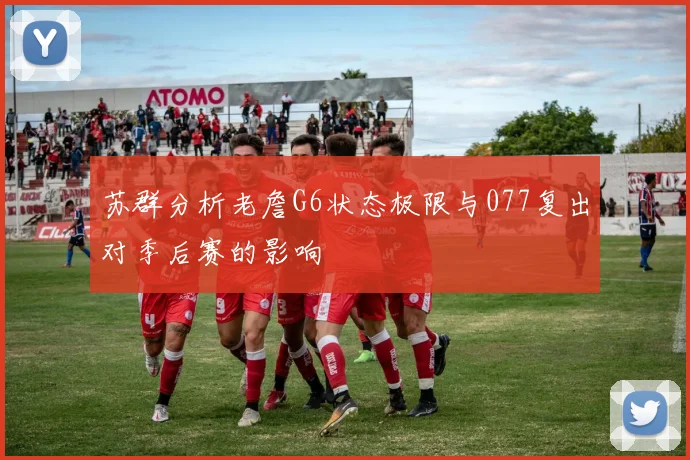 苏群分析老詹G6状态极限与077复出对季后赛的影响
