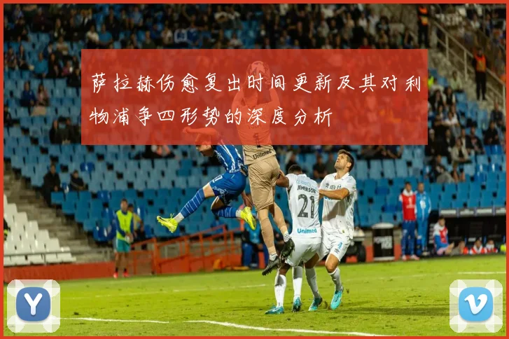 萨拉赫伤愈复出时间更新及其对利物浦争四形势的深度分析
