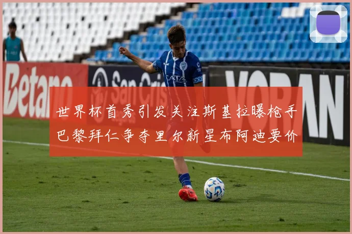 世界杯首秀引发关注斯基拉曝枪手巴黎拜仁争夺里尔新星布阿迪要价7000万欧