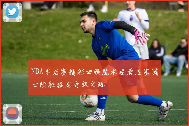 NBA季后赛精彩回顾魔术逆袭活塞骑士险胜猛龙晋级之路