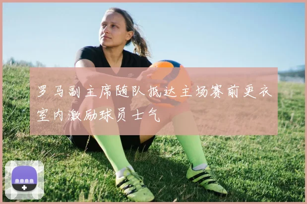 罗马副主席随队抵达主场赛前更衣室内激励球员士气