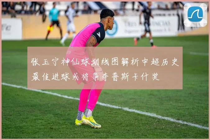 张玉宁神仙球划线图解析中超历史最佳进球或将争夺普斯卡什奖
