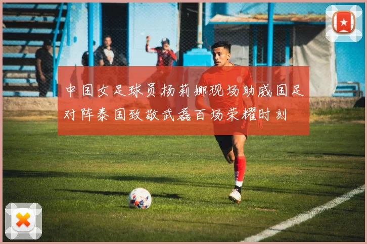 中国女足球员杨莉娜现场助威国足对阵泰国致敬武磊百场荣耀时刻