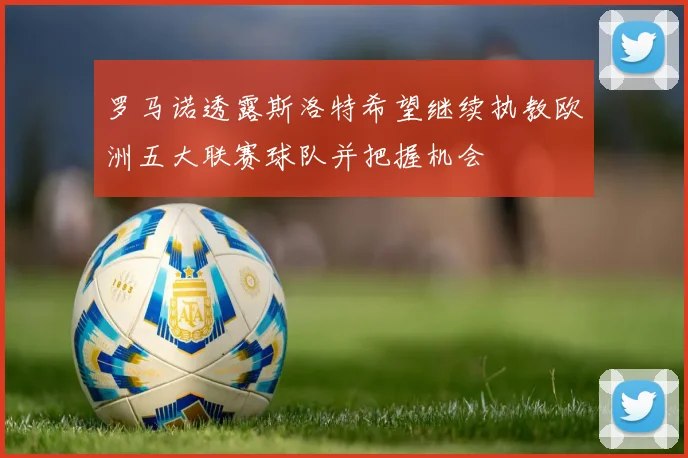 罗马诺透露斯洛特希望继续执教欧洲五大联赛球队并把握机会