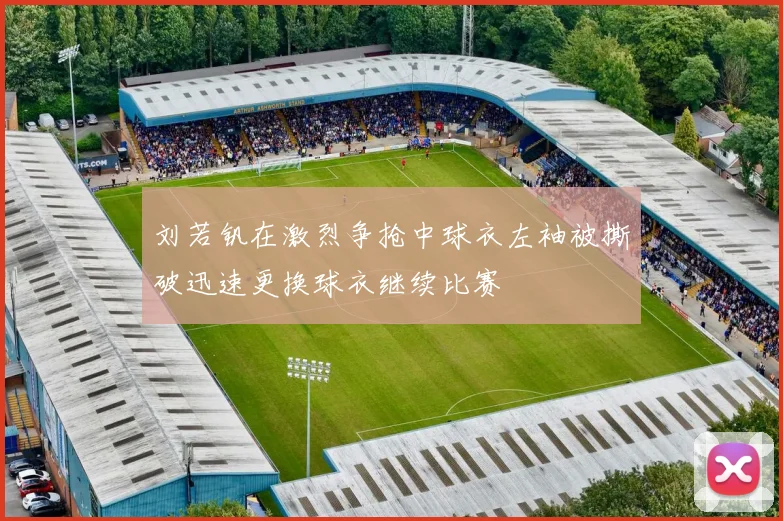 刘若钒在激烈争抢中球衣左袖被撕破迅速更换球衣继续比赛