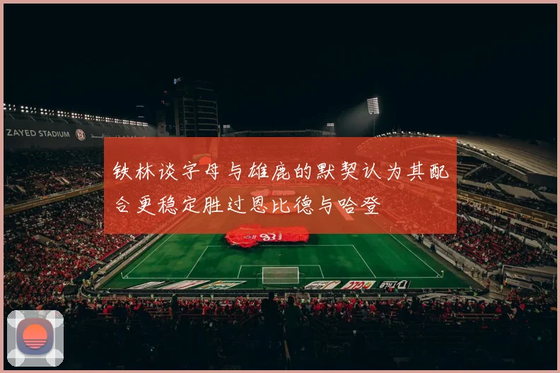 铁林谈字母与雄鹿的默契认为其配合更稳定胜过恩比德与哈登