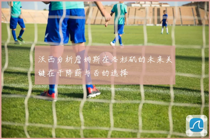 沃西分析詹姆斯在洛杉矶的未来关键在于降薪与否的选择