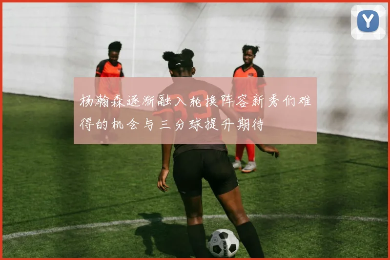 杨瀚森逐渐融入轮换阵容新秀们难得的机会与三分球提升期待