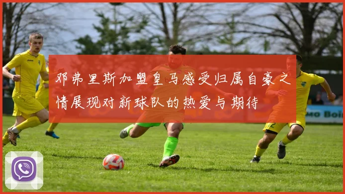 邓弗里斯加盟皇马感受归属自豪之情展现对新球队的热爱与期待