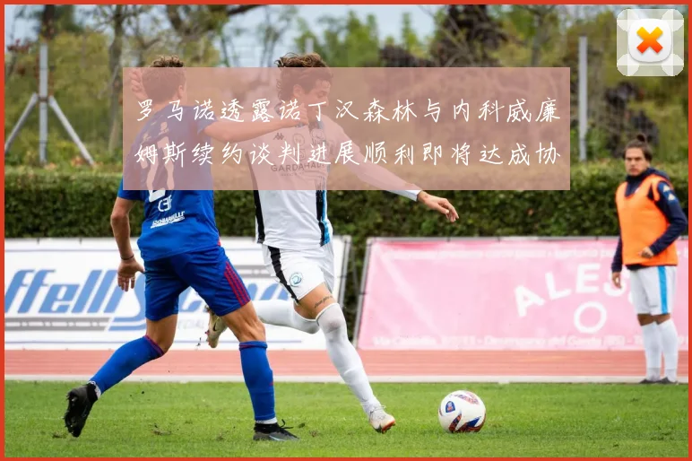 罗马诺透露诺丁汉森林与内科威廉姆斯续约谈判进展顺利即将达成协议