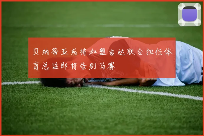 贝纳蒂亚或将加盟吉达联合担任体育总监即将告别马赛