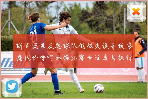 斯卢茨基反思球队低级失误导致惨痛代价呼吁加强比赛专注度与执行力