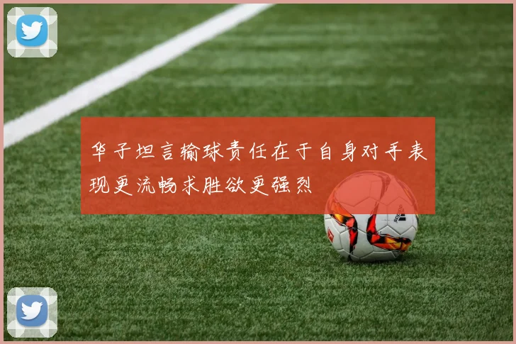 华子坦言输球责任在于自身对手表现更流畅求胜欲更强烈