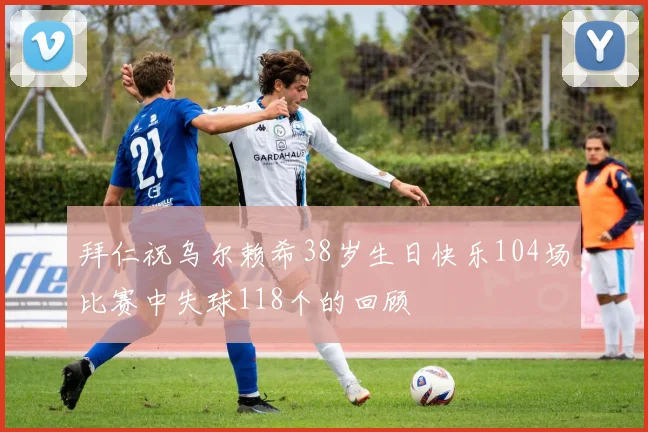 拜仁祝乌尔赖希38岁生日快乐104场比赛中失球118个的回顾