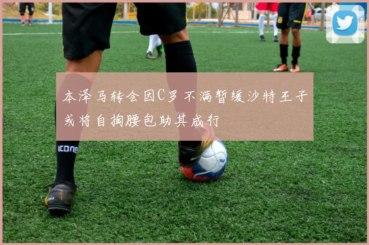 本泽马转会因C罗不满暂缓沙特王子或将自掏腰包助其成行