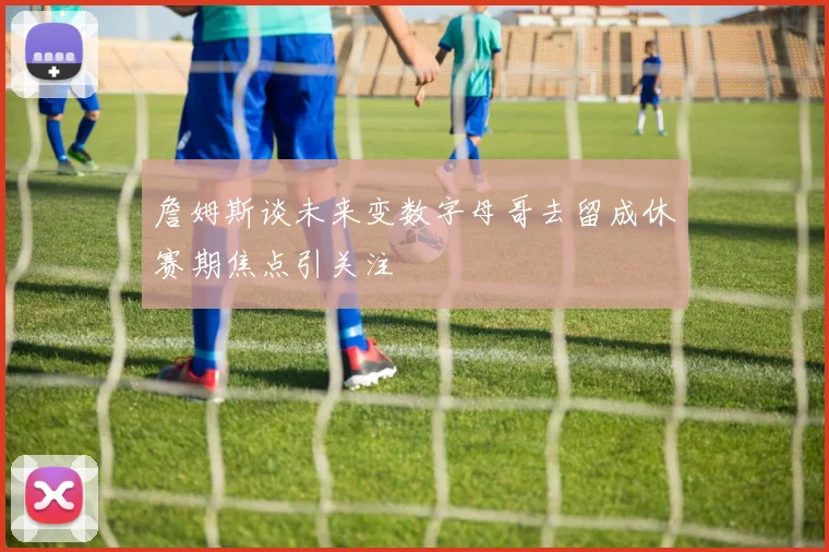 詹姆斯谈未来变数字母哥去留成休赛期焦点引关注
