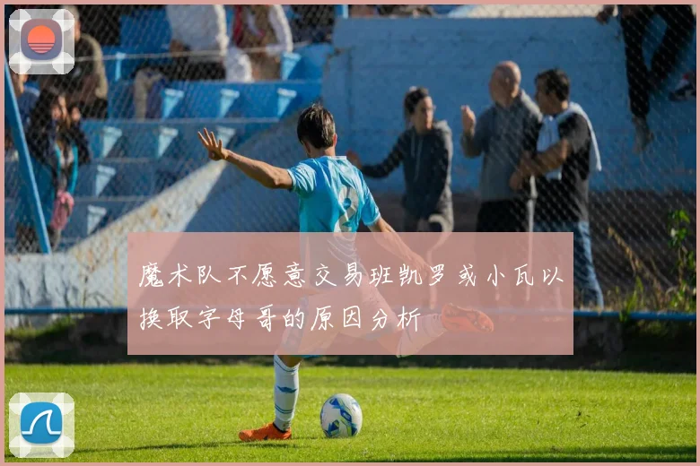 魔术队不愿意交易班凯罗或小瓦以换取字母哥的原因分析
