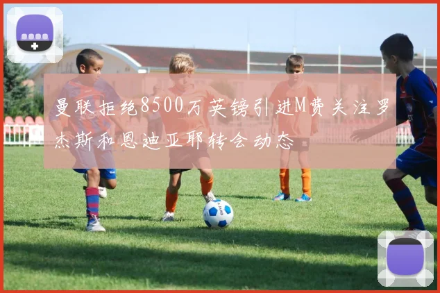 曼联拒绝8500万英镑引进M费关注罗杰斯和恩迪亚耶转会动态