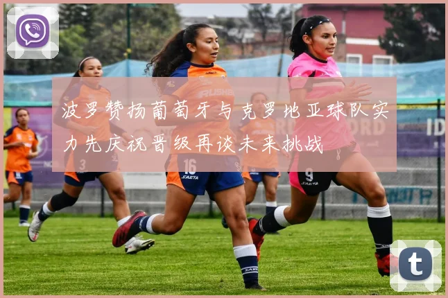 波罗赞扬葡萄牙与克罗地亚球队实力先庆祝晋级再谈未来挑战