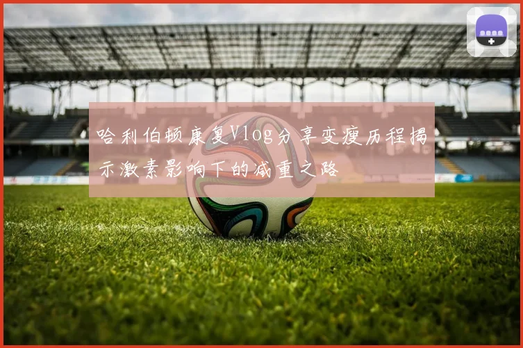 哈利伯顿康复Vlog分享变瘦历程揭示激素影响下的减重之路