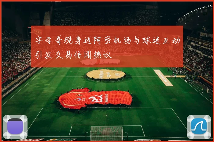 字母哥现身迈阿密机场与球迷互动引发交易传闻热议
