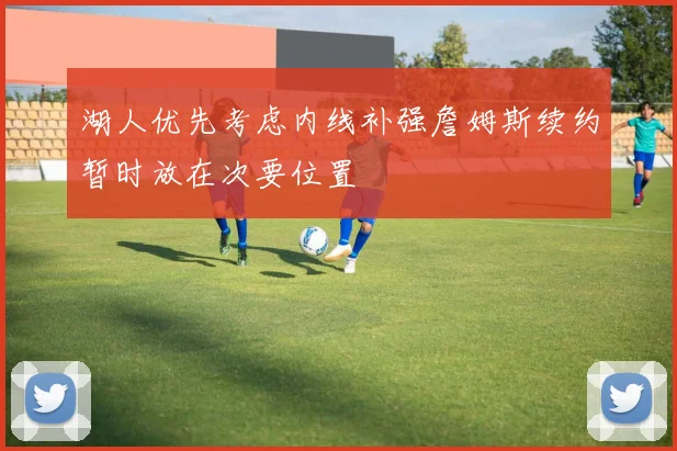 湖人优先考虑内线补强詹姆斯续约暂时放在次要位置