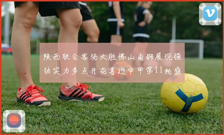 陕西联合客场大胜佛山南狮展现强劲实力多点开花喜迎中甲第11轮盛宴