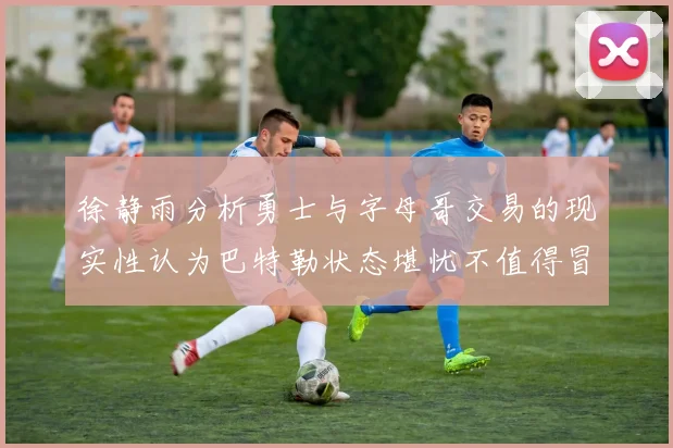 徐静雨分析勇士与字母哥交易的现实性认为巴特勒状态堪忧不值得冒险