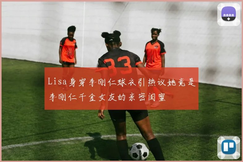 Lisa身穿李刚仁球衣引热议她竟是李刚仁千金女友的亲密闺蜜