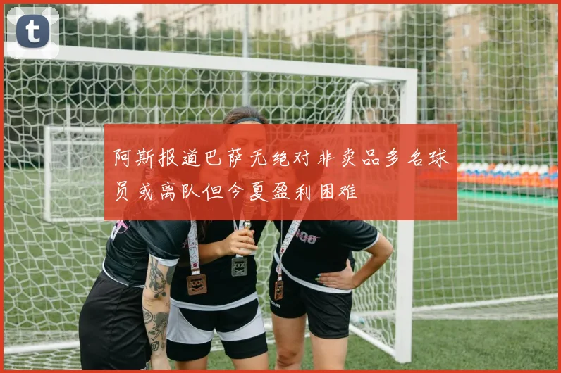 阿斯报道巴萨无绝对非卖品多名球员或离队但今夏盈利困难