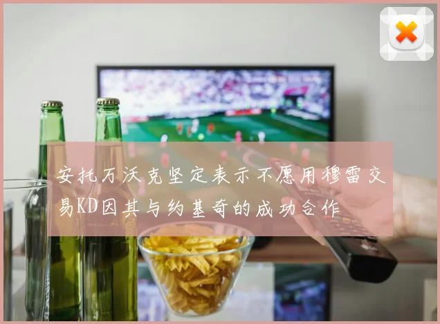 安托万沃克坚定表示不愿用穆雷交易KD因其与约基奇的成功合作