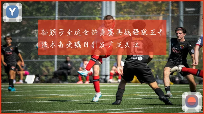 孙颖莎全运会热身赛再战强敌正手技术备受瞩目引发广泛关注
