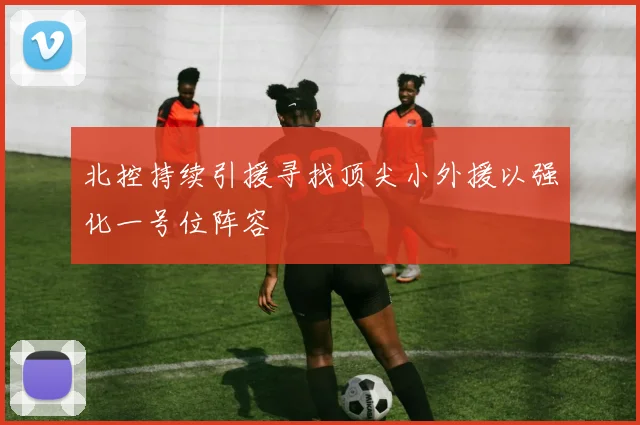 北控持续引援寻找顶尖小外援以强化一号位阵容